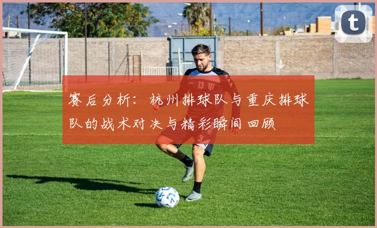 赛后分析：杭州排球队与重庆排球队的战术对决与精彩瞬间回顾