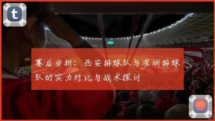 赛后分析：西安排球队与深圳排球队的实力对比与战术探讨