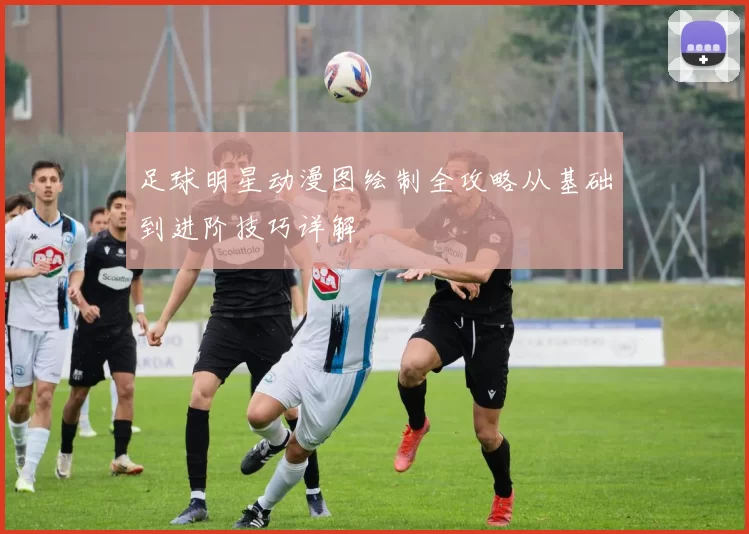 足球明星动漫图绘制全攻略从基础到进阶技巧详解