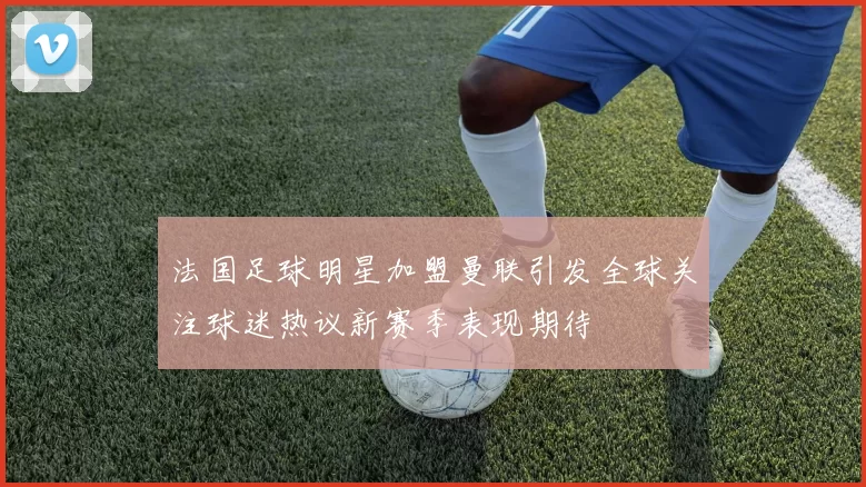 法国足球明星加盟曼联引发全球关注球迷热议新赛季表现期待