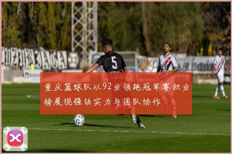重庆篮球队以92分领跑冠军赛积分榜展现强劲实力与团队协作