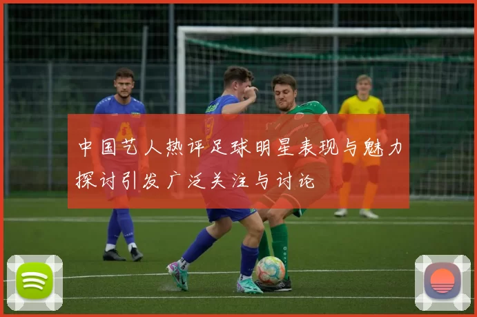 中国艺人热评足球明星表现与魅力探讨引发广泛关注与讨论